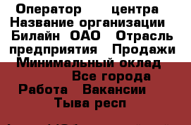 Оператор Call-центра › Название организации ­ Билайн, ОАО › Отрасль предприятия ­ Продажи › Минимальный оклад ­ 15 000 - Все города Работа » Вакансии   . Тыва респ.